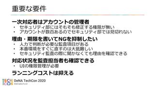 重要な要件
一次対応者はアカウントの管理者
• セキュリティ部にはそもそも修正する権限が無い
• アカウントが数百あるのでセキュリティ部では見切れない
理由・期限を書いてNGを抑制したい
• 人力で判断が必要な監査項目がある
• 本番環境をすぐに直すのは大抵難しい
• セキュリティ監査の際に聞かなくても理由を確認できる
対応状況を監査担当者も確認できる
• UIの権限管理が必要
ランニングコストは抑える
 