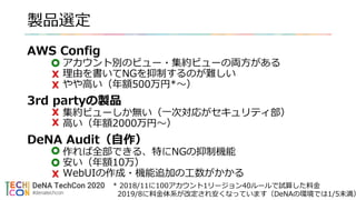 製品選定
AWS Config
アカウント別のビュー・集約ビューの両方がある
理由を書いてNGを抑制するのが難しい
やや高い（年額500万円*〜）
3rd partyの製品
集約ビューしか無い（一次対応がセキュリティ部）
高い（年額2000万円〜）
DeNA Audit（自作）
作れば全部できる、特にNGの抑制機能
安い（年額10万）
WebUIの作成・機能追加の工数がかかる
* 2018/11に100アカウント1リージョン40ルールで試算した料金
2019/8に料金体系が改定され安くなっています（DeNAの環境では1/5未満）
 