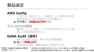 製品選定
AWS Config
アカウント別のビュー・集約ビューの両方がある
理由を書いてNGを抑制するのが難しい
やや高い（年額500万円*〜）
3rd partyの製品
集約ビューしか無い（一次対応がセキュリティ部）
高い（年額2000万円〜）
DeNA Audit（自作）
作れば全部できる、特にNGの抑制機能
安い（年額10万）
WebUIの作成・機能追加の工数がかかる
* 2018/11に100アカウント1リージョン40ルールで試算した料金
2019/8に料金体系が改定され安くなっています（DeNAの環境では1/5未満）
 
