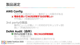 製品選定
AWS Config
アカウント別のビュー・集約ビューの両方がある
理由を書いてNGを抑制するのが難しい
やや高い（年額500万円*〜）
3rd partyの製品
集約ビューしか無い（一次対応がセキュリティ部）
高い（年額2000万円〜）
DeNA Audit（自作）
作れば全部できる、特にNGの抑制機能
安い（年額10万）
WebUIの作成・機能追加の工数がかかる
* 2018/11に100アカウント1リージョン40ルールで試算した料金
2019/8に料金体系が改定され安くなっています（DeNAの環境では1/5未満）
 