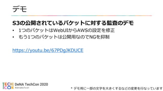 デモ
S3の公開されているバケットに対する監査のデモ
• 1つのバケットはWebUIからAWSの設定を修正
• もう1つのバケットは公開用なのでNGを抑制
https://youtu.be/67PDgJKDUCE
* デモ用に一部の文字を大きくするなどの変更を行なっています
 