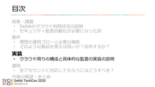目次
背景・課題
• DeNAのクラウド利用状況の説明
• セキュリティ監査自動化が必要になった訳
要件
• 理想の運用フローと必要な機能
• どのような製品を使えば良いか？自作するか？
実装
• クラウド周りの構成と具体的な監査の実装の説明
運用
• 全アカウントに対応してもらうにはどうすべき？
今後の展望・まとめ
 