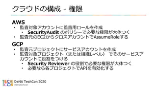 クラウドの構成 - 権限
AWS
• 監査対象アカウントに監査用ロールを作成
• SecurityAudit のポリシーで必要な権限が大体つく
• 監査元のEC2からクロスアカウントでAssumeRoleする
GCP
• 監査元プロジェクトにサービスアカウントを作成
• 監査対象プロジェクト（または組織レベル） でそのサービスア
カウントに役割をつける
• Security Reviewer の役割で必要な権限が大体つく
• 必要なら各プロジェクトでAPIを有効化する
 