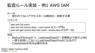 監査ルール実装 - 例1 AWS IAM
ルール
• 使われてないアクセスキーは無効化・削除する事
コマンド
判定
• StatusがActiveかつ、LastUsedDateが一定期間より前だとNG
• 一度も利用してないとLastUsedDateがnullになるので
CreateDateも見る必要がある
aws iam list-users
aws iam list-access-keys --user-name ${ユーザ名}
aws iam get-access-key-last-used --access-key-id ${キーID}
 