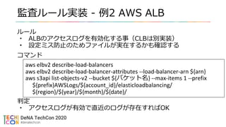 監査ルール実装 - 例2 AWS ALB
ルール
• ALBのアクセスログを有効化する事（CLBは別実装）
• 設定ミス防止のためファイルが実在するかも確認する
コマンド
判定
• アクセスログが有効で直近のログが存在すればOK
aws elbv2 describe-load-balancers
aws elbv2 describe-load-balancer-attributes --load-balancer-arn ${arn}
aws s3api list-objects-v2 --bucket ${バケット名} --max-items 1 --prefix
${prefix}AWSLogs/${account_id}/elasticloadbalancing/
${region}/${year}/${month}/${date}/
 