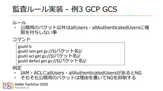 監査ルール実装 - 例3 GCP GCS
ルール
• 公開用のバケット以外はallUsers・allAuthenticatedUsersに権
限を付与しない事
コマンド
判定
• IAM・ACLにallUsers・allAuthenticatedUsersがあるとNG
• そもそも公開用のバケットは理由を書いてNGを抑制する
gsutil ls
gsutil iam get gs://${バケット名}/
gsutil acl get gs://${バケット名}/
gsutil defacl get gs://${バケット名}/
 