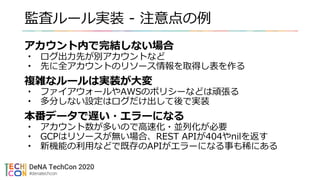 監査ルール実装 - 注意点の例
アカウント内で完結しない場合
• ログ出力先が別アカウントなど
• 先に全アカウントのリソース情報を取得し表を作る
複雑なルールは実装が大変
• ファイアウォールやAWSのポリシーなどは頑張る
• 多分しない設定はログだけ出して後で実装
本番データで遅い・エラーになる
• アカウント数が多いので高速化・並列化が必要
• GCPはリソースが無い場合、REST APIが404やnilを返す
• 新機能の利用などで既存のAPIがエラーになる事も稀にある
 