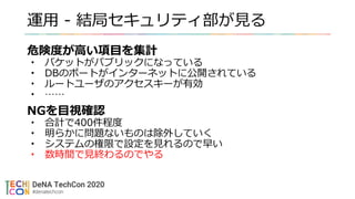 運用 - 結局セキュリティ部が見る
危険度が高い項目を集計
• バケットがパブリックになっている
• DBのポートがインターネットに公開されている
• ルートユーザのアクセスキーが有効
• ……
NGを目視確認
• 合計で400件程度
• 明らかに問題ないものは除外していく
• システムの権限で設定を見れるので早い
• 数時間で見終わるのでやる
 