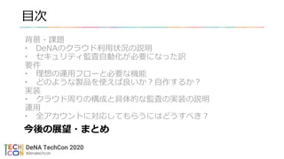 目次
背景・課題
• DeNAのクラウド利用状況の説明
• セキュリティ監査自動化が必要になった訳
要件
• 理想の運用フローと必要な機能
• どのような製品を使えば良いか？自作するか？
実装
• クラウド周りの構成と具体的な監査の実装の説明
運用
• 全アカウントに対応してもらうにはどうすべき？
今後の展望・まとめ
 