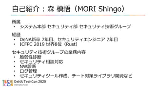 自己紹介 : 森 槙悟（MORI Shingo）
所属
• システム本部 セキュリティ部 セキュリティ技術グループ
経歴
• DeNA新卒 7年目、セキュリティエンジニア 7年目
• ICFPC 2019 世界8位（Rust）
セキュリティ技術グループの業務内容
• 脆弱性診断
• セキュリティ相談対応
• NW診断
• ログ管理
• セキュリティツール作成、チート対策ライブラリ開発など
 