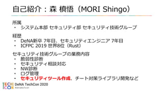 自己紹介 : 森 槙悟（MORI Shingo）
所属
• システム本部 セキュリティ部 セキュリティ技術グループ
経歴
• DeNA新卒 7年目、セキュリティエンジニア 7年目
• ICFPC 2019 世界8位（Rust）
セキュリティ技術グループの業務内容
• 脆弱性診断
• セキュリティ相談対応
• NW診断
• ログ管理
• セキュリティツール作成、チート対策ライブラリ開発など
 