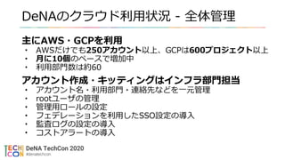 DeNAのクラウド利用状況 - 全体管理
主にAWS・GCPを利用
• AWSだけでも250アカウント以上、GCPは600プロジェクト以上
• 月に10個のペースで増加中
• 利用部門数は約60
アカウント作成・キッティングはインフラ部門担当
• アカウント名・利用部門・連絡先などを一元管理
• rootユーザの管理
• 管理用ロールの設定
• フェデレーションを利用したSSO設定の導入
• 監査ログの設定の導入
• コストアラートの導入
 