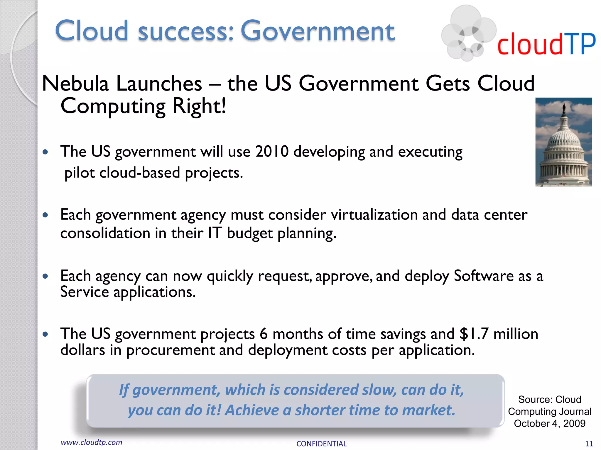 Cloud success: Government
Nebula Launches – the US Government Gets Cloud
 Computing Right!
   The US government will use 2010 developing and executing
    pilot cloud-based projects.

   Each government agency must consider virtualization and data center
    consolidation in their IT budget planning.

   Each agency can now quickly request, approve, and deploy Software as a
    Service applications.

   The US government projects 6 months of time savings and $1.7 million
    dollars in procurement and deployment costs per application.

                  If government, which is considered slow, can do it,     Source: Cloud
                    you can do it! Achieve a shorter time to market.    Computing Journal
                                                                         October 4, 2009
    www.cloudtp.com                         CONFIDENTIAL                               11
 