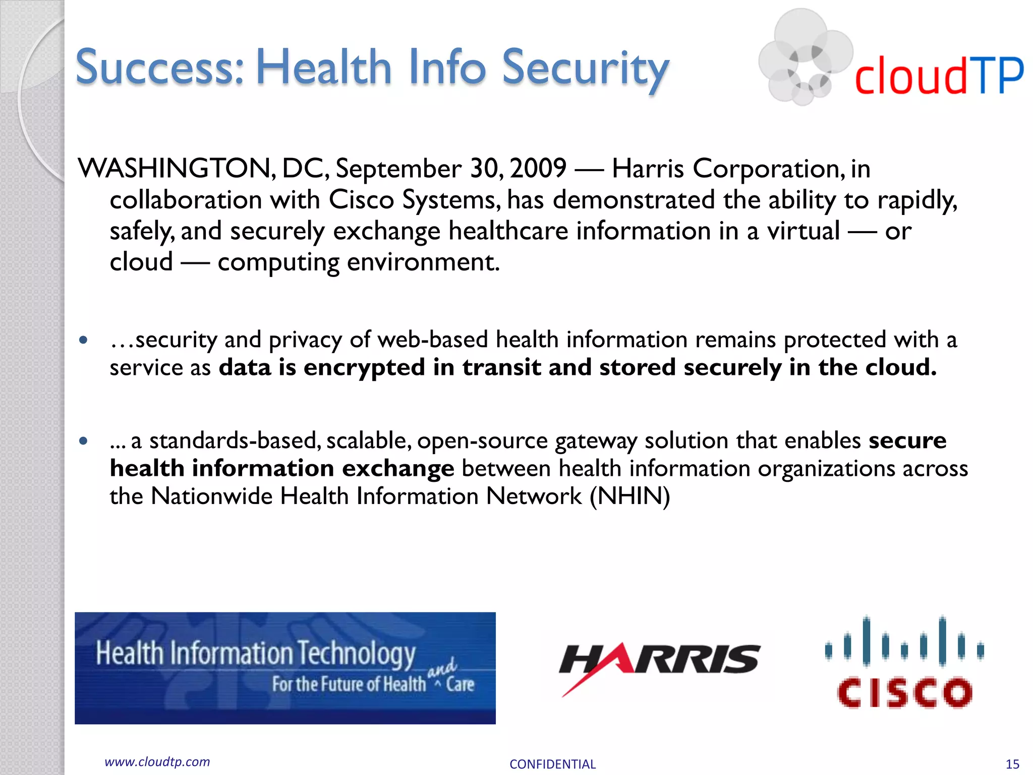 Success: Health Info Security
WASHINGTON, DC, September 30, 2009 — Harris Corporation, in
 collaboration with Cisco Systems, has demonstrated the ability to rapidly,
 safely, and securely exchange healthcare information in a virtual — or
 cloud — computing environment.

   …security and privacy of web-based health information remains protected with a
    service as data is encrypted in transit and stored securely in the cloud.

   ... a standards-based, scalable, open-source gateway solution that enables secure
    health information exchange between health information organizations across
    the Nationwide Health Information Network (NHIN)




    www.cloudtp.com                      CONFIDENTIAL                                   15
 