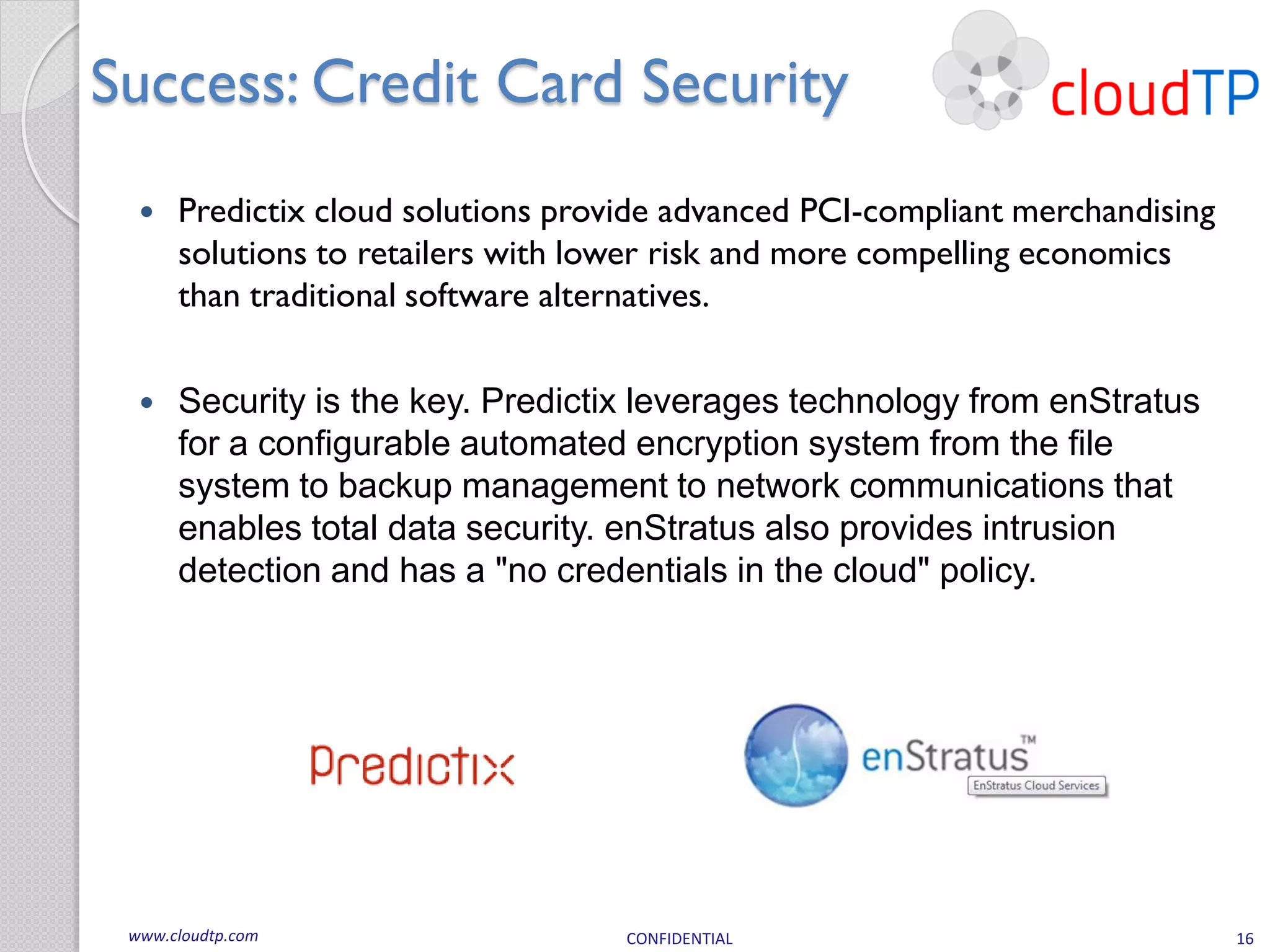 Success: Credit Card Security
     Predictix cloud solutions provide advanced PCI-compliant merchandising
      solutions to retailers with lower risk and more compelling economics
      than traditional software alternatives.


     Security is the key. Predictix leverages technology from enStratus
      for a configurable automated encryption system from the file
      system to backup management to network communications that
      enables total data security. enStratus also provides intrusion
      detection and has a "no credentials in the cloud" policy.




 www.cloudtp.com                    CONFIDENTIAL                               16
 