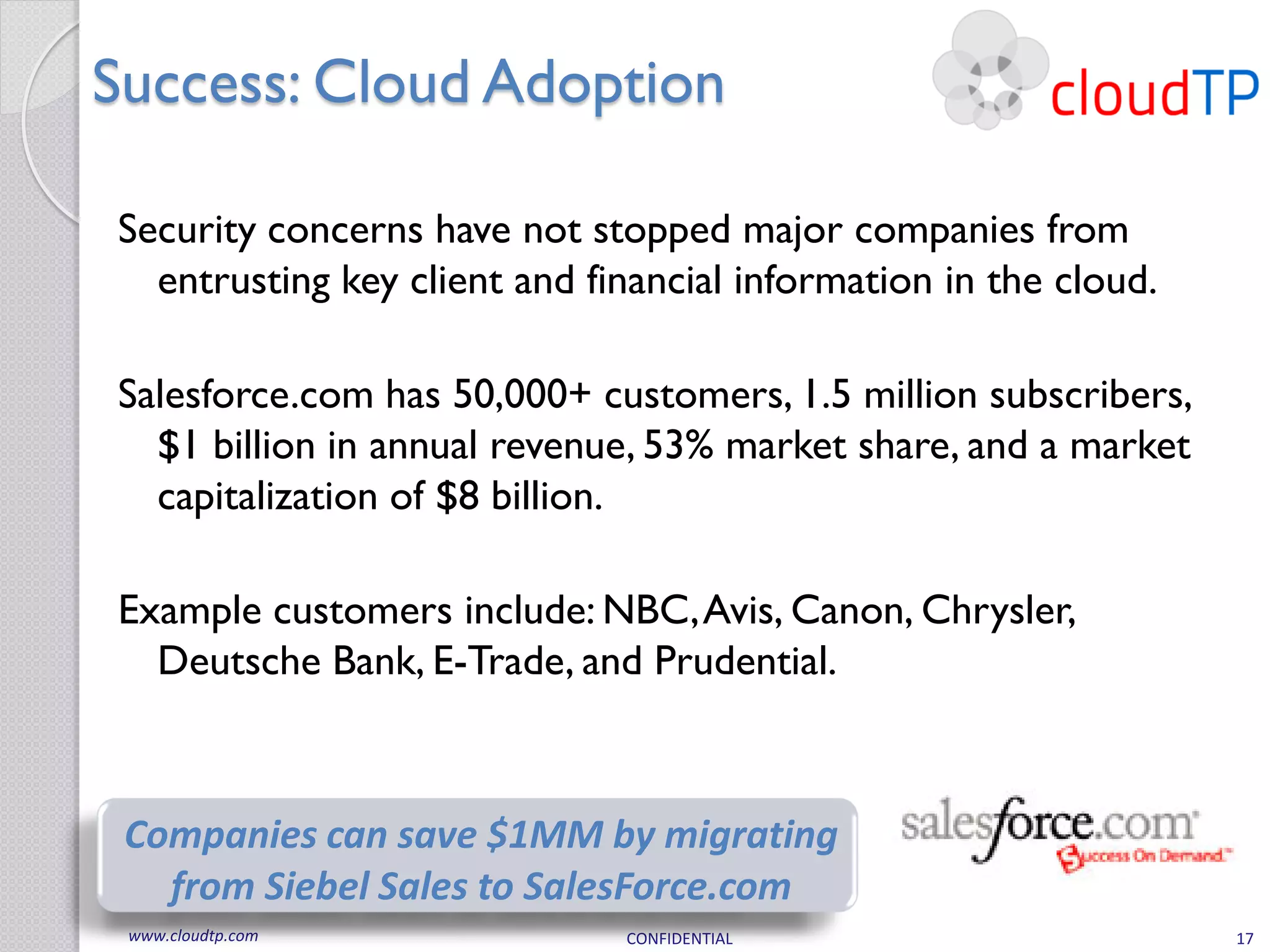 Success: Cloud Adoption

Security concerns have not stopped major companies from
  entrusting key client and financial information in the cloud.

Salesforce.com has 50,000+ customers, 1.5 million subscribers,
  $1 billion in annual revenue, 53% market share, and a market
  capitalization of $8 billion.

Example customers include: NBC, Avis, Canon, Chrysler,
  Deutsche Bank, E-Trade, and Prudential.



 Companies can save $1MM by migrating
   from Siebel Sales to SalesForce.com
 www.cloudtp.com              CONFIDENTIAL                        17
 