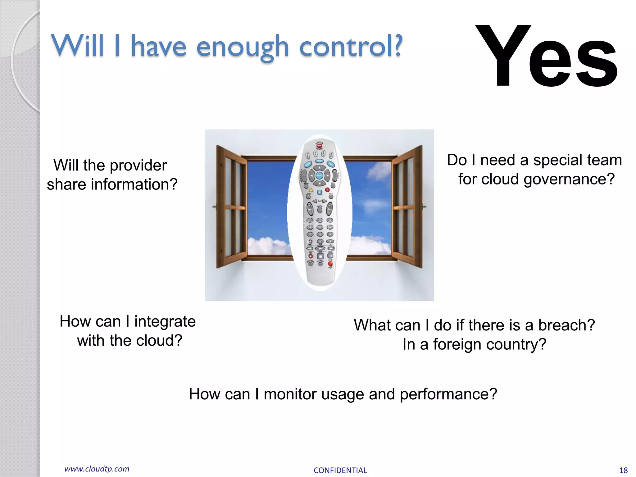 Will I have enough control?
                                                               Yes
 Will the provider                                         Do I need a special team
share information?                                          for cloud governance?




 How can I integrate                          What can I do if there is a breach?
   with the cloud?                                  In a foreign country?


                     How can I monitor usage and performance?



  www.cloudtp.com                    CONFIDENTIAL                                   18
 