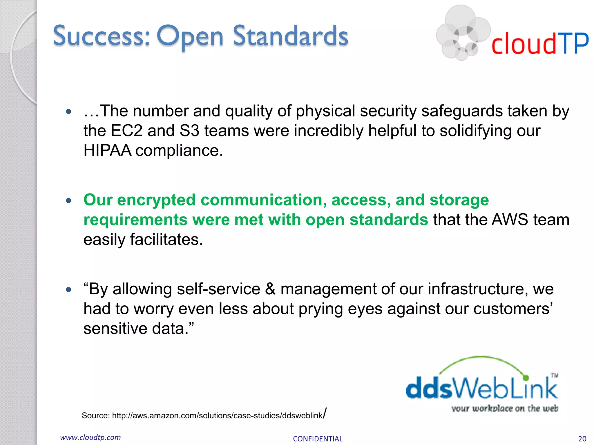 Success: Open Standards

    …The number and quality of physical security safeguards taken by
     the EC2 and S3 teams were incredibly helpful to solidifying our
     HIPAA compliance.

    Our encrypted communication, access, and storage
     requirements were met with open standards that the AWS team
     easily facilitates.

    “By allowing self-service & management of our infrastructure, we
     had to worry even less about prying eyes against our customers’
     sensitive data.”




     Source: http://aws.amazon.com/solutions/case-studies/ddsweblink   /
www.cloudtp.com                                             CONFIDENTIAL   20
 