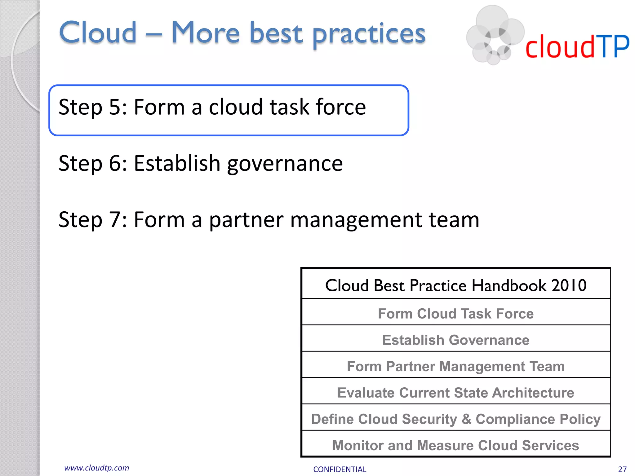 Cloud – More best practices

Step 5: Form a cloud task force

Step 6: Establish governance

Step 7: Form a partner management team

                           Cloud Best Practice Handbook 2010
                                        Form Cloud Task Force
                                        Establish Governance
                                Form Partner Management Team
                              Evaluate Current State Architecture
                         Define Cloud Security & Compliance Policy
                             Monitor and Measure Cloud Services
www.cloudtp.com          CONFIDENTIAL                                27
 