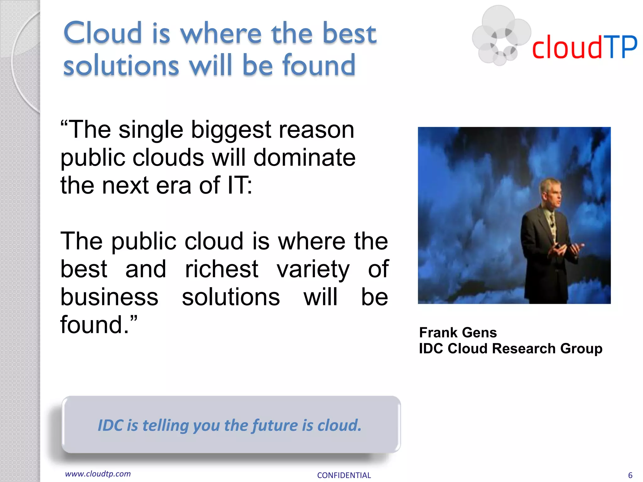 Cloud is where the best
solutions will be found
“The single biggest reason
public clouds will dominate
the next era of IT:

The public cloud is where the
best and richest variety of
business solutions will be
found.”                                               Frank Gens
                                                      IDC Cloud Research Group




       IDC is telling you the future is cloud.

www.cloudtp.com                        CONFIDENTIAL                              6
 