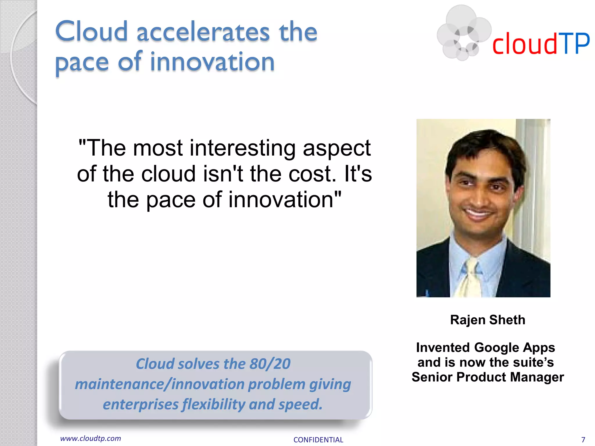 Cloud accelerates the
pace of innovation

    "The most interesting aspect
    of the cloud isn't the cost. It's
        the pace of innovation"




                                                    Rajen Sheth

                                                Invented Google Apps
          Cloud solves the 80/20                and is now the suite’s
                                               Senior Product Manager
   maintenance/innovation problem giving
      enterprises flexibility and speed.
www.cloudtp.com                 CONFIDENTIAL                             7
 