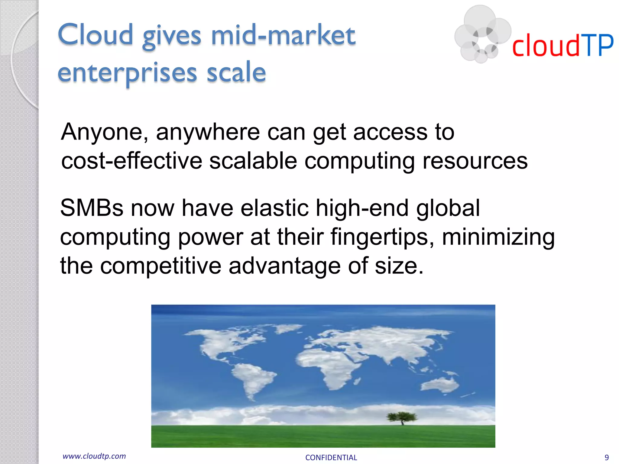 Cloud gives mid-market
enterprises scale
Anyone, anywhere can get access to
cost-effective scalable computing resources
SMBs now have elastic high-end global
computing power at their fingertips, minimizing
the competitive advantage of size.




www.cloudtp.com        CONFIDENTIAL               9
 