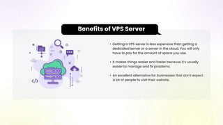 • Getting a VPS server is less expensive than getting a
dedicated server or a server in the cloud. You will only
have to pay for the amount of space you use.
• It makes things easier and faster because it’s usually
easier to manage and fix problems.
• An excellent alternative for businesses that don’t expect
a lot of people to visit their website.
Benefits of VPS Server
 
