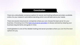 There are undoubtedly numerous options for server and hosting software providers available
online. Do your research work before deciding which one will best serve your needs.
There are several cloud server companies where you can choose the best server for your
business. Choosing one of the best cloud server providers is always advised by keeping your
business requirements and goals in mind.
HostingSeekers is one of the reliable hosting and server providers where you can find the best
options for you.
Conclusion
 