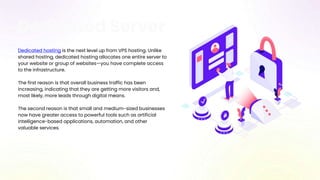 Dedicated Server
Dedicated hosting is the next level up from VPS hosting. Unlike
shared hosting, dedicated hosting allocates one entire server to
your website or group of websites—you have complete access
to the infrastructure.
The first reason is that overall business traffic has been
increasing, indicating that they are getting more visitors and,
most likely, more leads through digital means.
The second reason is that small and medium-sized businesses
now have greater access to powerful tools such as artificial
intelligence-based applications, automation, and other
valuable services.
 