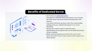 • You have your dedicated server.
• The speed is relatively better because you can access
all of the server resources without sharing them with
anyone.
• Your server will have access to all of the customizable
settings that your website will require to run more
efficiently.
• Servers are custom-built to meet the exact
specifications and requirements of the dedicated server
owner’s website.
• Better security because you’re the only one on that
server and won’t have to worry about traffic spikes from
other servers.
Benefits of Dedicated Server
 