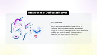 • More expensive.
• You’ll need a technical team or personnel to
maintain and optimize the server. A website is
primarily a company’s responsibility, so any website
problems or downtimes will necessitate the
expertise of a webmaster or developer.
Drawbacks of Dedicated Server
 
