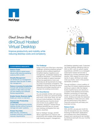 Cloud Service Brief
dinCloud Hosted
Virtual Desktop
Improve productivity and mobility while
reducing desktop costs and complexity
Cloud service highlights
Reduce Costs
Remove upfront capital expen-
ditures while reducing operating
costs by 20% to 50%.
Simplify Management
Let dinCloud’s co-management
approach ease the pain of desk-
top management.
Reduce Licensing Complexities
Consult with dinCloud licensing
experts to help make sure that
you are meeting your software
license requirements.
Enable Greater Business Agility
Scale up or down on demand.
Improve User Productivity
and Mobility
Enable high-performance remote
desktop access without having to
reimage end users’ systems.
Protect Your Data
Meet security, compliance,
business continuity, and disaster
recovery requirements.
The Challenge
Today’s CFOs and CIOs face a daunting
challenge: achieving ambitious growth
initiatives without adding headcount.
Simplified desktop migrations and
management, accelerated desktop OS
migrations (Windows®
7 and Windows
8), and the ability to deliver business-
enhancing applications more cost
effectively are all requirements for keep-
ing today’s businesses competitive. The
challenge is doing it all using the same
resources and budget required just to
maintain the existing environment.
The Cloud Service
You are probably familiar with services
that let you share your personal photos
and music in the cloud. Now, you can
put your entire business in the cloud.
Like watching your favorite shows
and movies on any platform from
anywhere, dinCloud™
Hosted Virtual
Desktop (dinHVD) lets you access
your business workspace from any
device, anywhere.
Built on NetApp®
storage, dinHVD
allows organizations to improve user
productivity and mobility while dramati-
cally lowering support, management,
and desktop operating costs. Customers
can lower desktop operating costs by
20% to 50%1
with no upfront capital
expenditures. dinHVD is a co-managed,
subscription-based service that is
delivered as a turnkey enterprise-class
solution. With support for up to thou-
sands of users, dinCloud can easily
meet your SLAs—even in the poorest
bandwidth conditions.
Through dinStack, a cloud coalition of
more than 20 industry-leading partners,
dinCloud is able to offer the highest
levels of performance and security in
a hosted virtual desktop environment.
Whether connecting to a local data
center or to one half-way around the
world, dinCloud provides the tolerance
and reliability to make sure your users
get the performance they need to
maximize productivity and keep your
business running.
Reduce Costs
With dinHVD, you pay per month for
only the resources you use, including
licensing for Microsoft®
applications
and software from other publishers.
Support and maintenance are handled
by dinCloud and built into your monthly
service cost.
1. Source: Gartner, Research Note # G00208726, “Desktop Total Cost of Ownership: 2011 Update.”
 