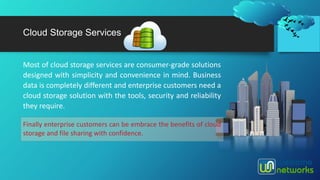 Most of cloud storage services are consumer-grade solutions
designed with simplicity and convenience in mind. Business
data is completely different and enterprise customers need a
cloud storage solution with the tools, security and reliability
they require.
Cloud Storage Services
Finally enterprise customers can be embrace the benefits of cloud
storage and file sharing with confidence.
 