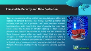 Immaculate Security and Data Protection
Users are increasingly relying on their own smart phones, tablets and
laptops to conduct business but mixing together personal and
business data can be a problem. The most common concern
businesses have with cloud is the issue of security. You must have
heard about data hackers or intruders looking to steal sensitive
personal and financial information. In reality, the vast majority of
these instances occur either on public clouds that are open to
everyone or within internal networks of the business where a
business failed to invest in appropriate security infrastructure or due
to limited access to resources with appropriate technical expertise.
Welcome Networks enables you to manage your valuable business
data.
 