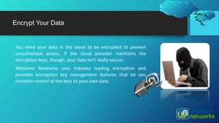 Encrypt Your Data
You need your data in the cloud to be encrypted to prevent
unauthorized access. If the cloud provider maintains the
encryption keys, though, your data isn’t really secure.
Welcome Networks uses industry leading encryption and
provides encryption key management features that let you
maintain control of the keys to your own data.
 