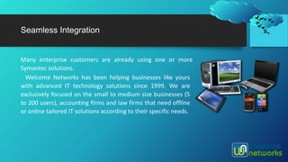 Seamless Integration
Many enterprise customers are already using one or more
Symantec solutions.
Welcome Networks has been helping businesses like yours
with advanced IT technology solutions since 1999. We are
exclusively focused on the small to medium size businesses (5
to 200 users), accounting firms and law firms that need offline
or online tailored IT solutions according to their specific needs.
 