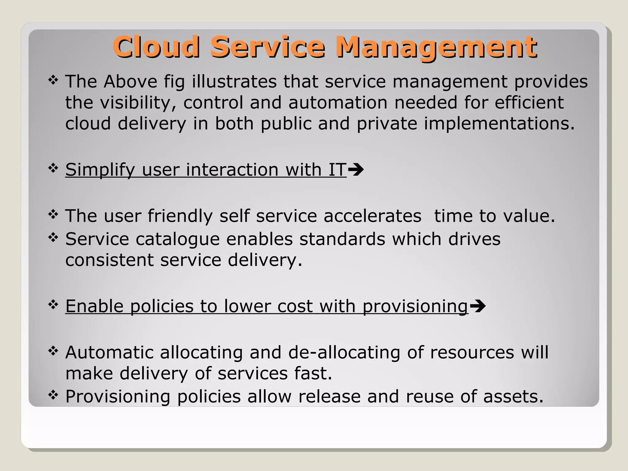 Cloud Service ManagementCloud Service Management
 The Above fig illustrates that service management provides
the visibility, control and automation needed for efficient
cloud delivery in both public and private implementations.
 Simplify user interaction with IT
 The user friendly self service accelerates time to value.
 Service catalogue enables standards which drives
consistent service delivery.
 Enable policies to lower cost with provisioning
 Automatic allocating and de-allocating of resources will
make delivery of services fast.
 Provisioning policies allow release and reuse of assets.
 