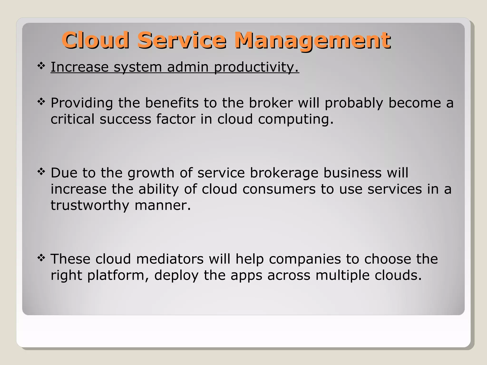 Cloud Service ManagementCloud Service Management
 Increase system admin productivity.
 Providing the benefits to the broker will probably become a
critical success factor in cloud computing.
 Due to the growth of service brokerage business will
increase the ability of cloud consumers to use services in a
trustworthy manner.
 These cloud mediators will help companies to choose the
right platform, deploy the apps across multiple clouds.
 