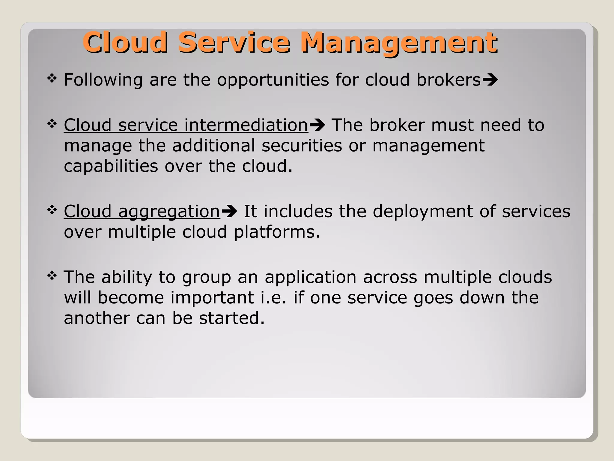 Cloud Service ManagementCloud Service Management
 Following are the opportunities for cloud brokers
 Cloud service intermediation The broker must need to
manage the additional securities or management
capabilities over the cloud.
 Cloud aggregation It includes the deployment of services
over multiple cloud platforms.
 The ability to group an application across multiple clouds
will become important i.e. if one service goes down the
another can be started.
 