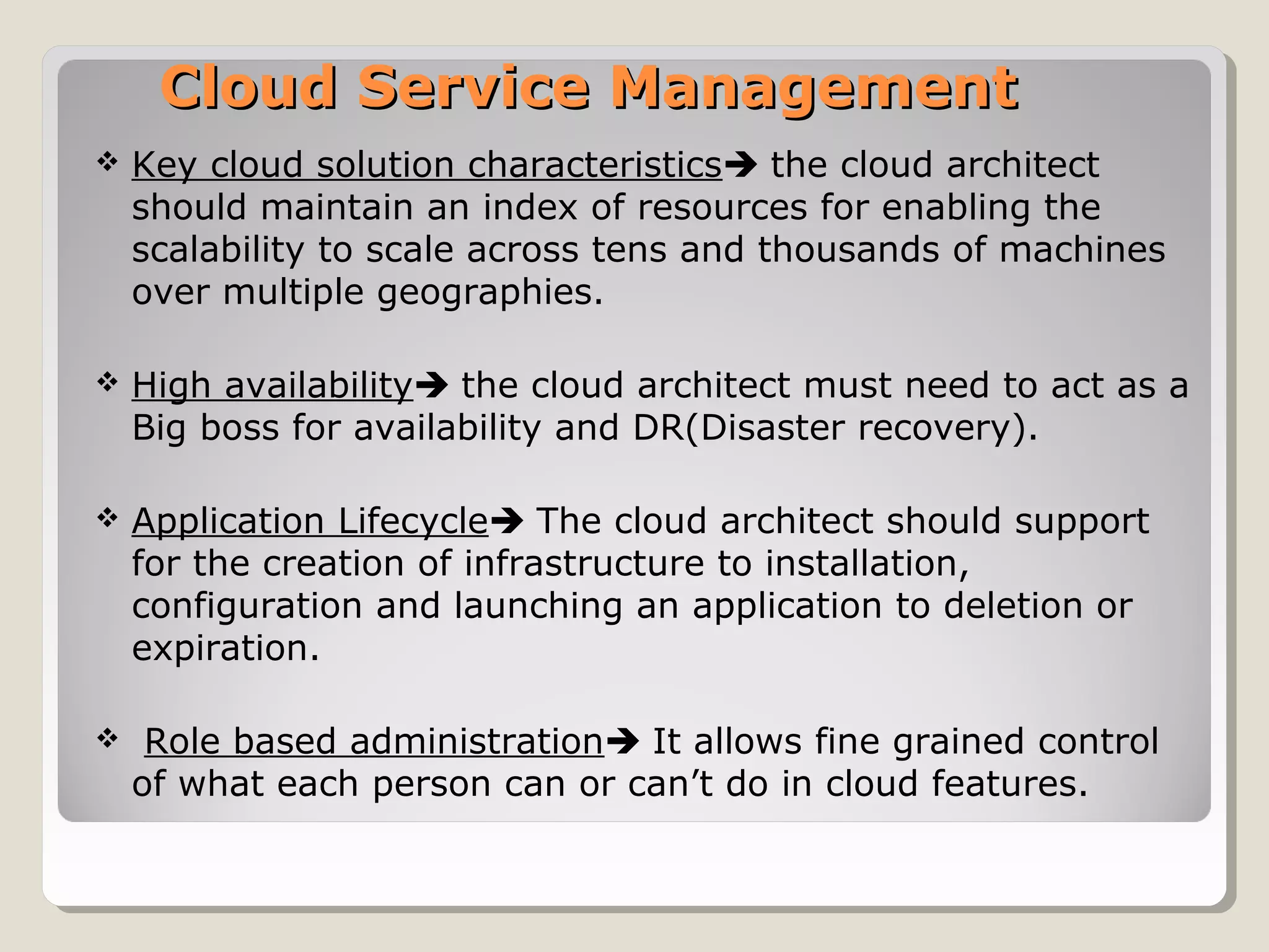 Cloud Service ManagementCloud Service Management
 Key cloud solution characteristics the cloud architect
should maintain an index of resources for enabling the
scalability to scale across tens and thousands of machines
over multiple geographies.
 High availability the cloud architect must need to act as a
Big boss for availability and DR(Disaster recovery).
 Application Lifecycle The cloud architect should support
for the creation of infrastructure to installation,
configuration and launching an application to deletion or
expiration.
 Role based administration It allows fine grained control
of what each person can or can’t do in cloud features.
 