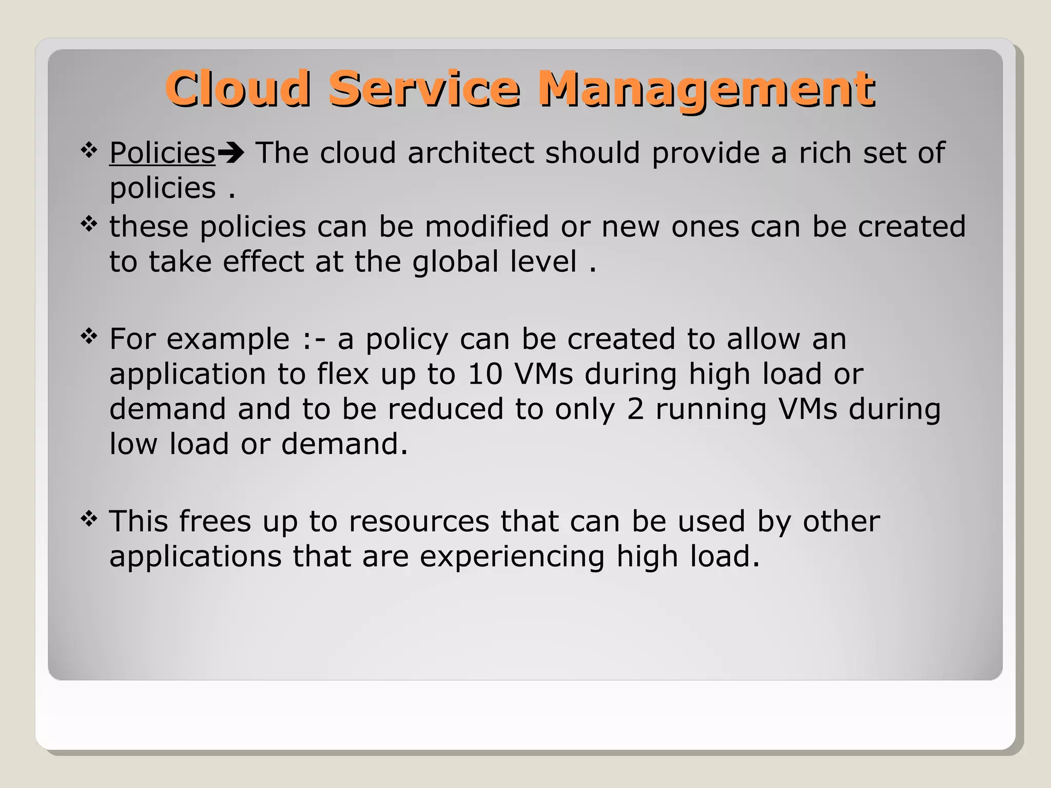 Cloud Service ManagementCloud Service Management
 Policies The cloud architect should provide a rich set of
policies .
 these policies can be modified or new ones can be created
to take effect at the global level .
 For example :- a policy can be created to allow an
application to flex up to 10 VMs during high load or
demand and to be reduced to only 2 running VMs during
low load or demand.
 This frees up to resources that can be used by other
applications that are experiencing high load.
 