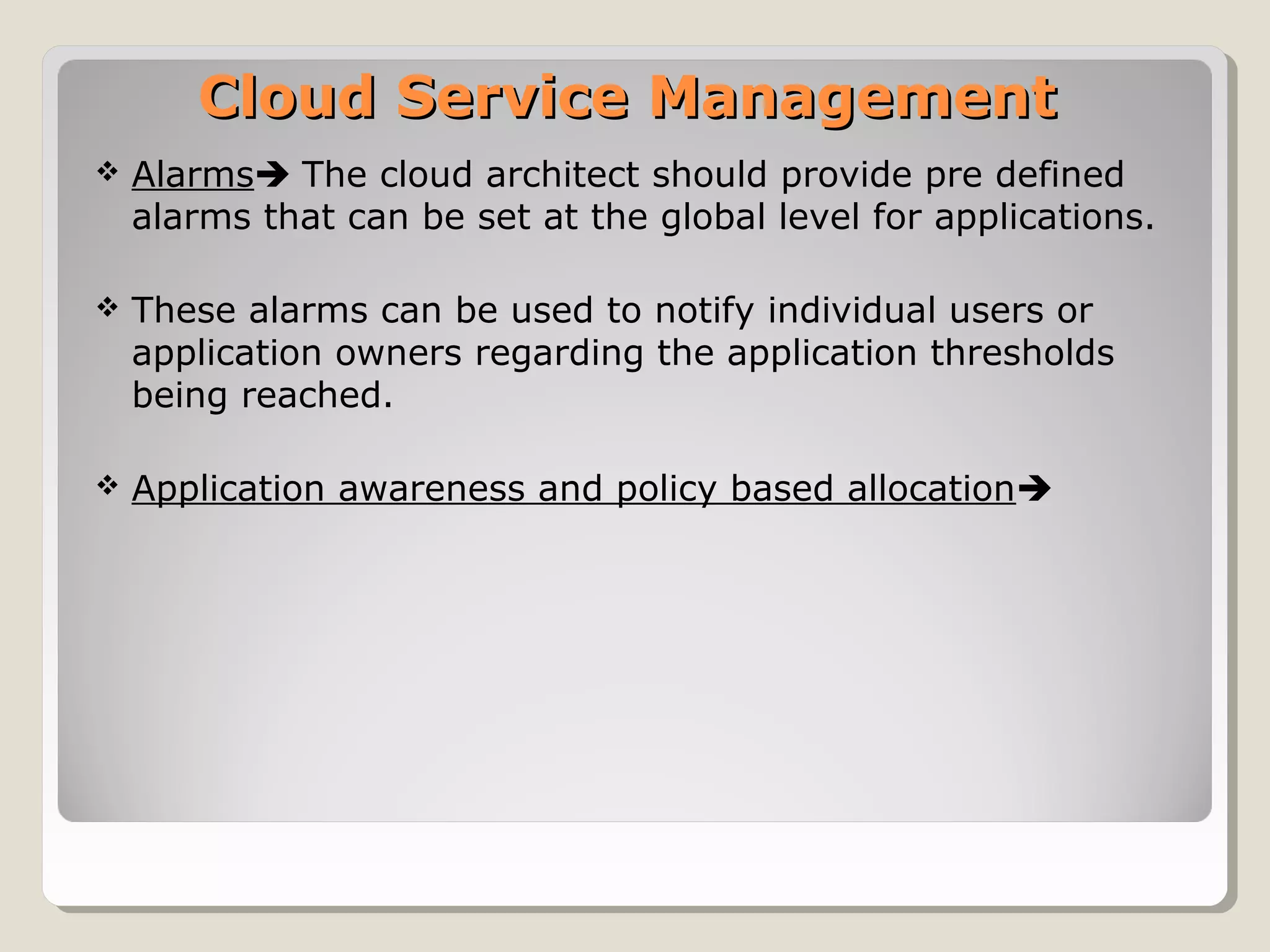 Cloud Service ManagementCloud Service Management
 Alarms The cloud architect should provide pre defined
alarms that can be set at the global level for applications.
 These alarms can be used to notify individual users or
application owners regarding the application thresholds
being reached.
 Application awareness and policy based allocation
 