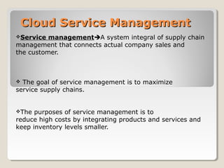 Cloud Service ManagementCloud Service Management
Service managementA system integral of supply chain 
management that connects actual company sales and 
the customer.
 The goal of service management is to maximize 
service supply chains.
The purposes of service management is to 
reduce high costs by integrating products and services and 
keep inventory levels smaller.
 