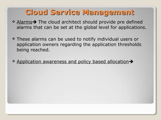 Cloud Service ManagementCloud Service Management
 Alarms The cloud architect should provide pre defined
alarms that can be set at the global level for applications.
 These alarms can be used to notify individual users or
application owners regarding the application thresholds
being reached.
 Application awareness and policy based allocation
 