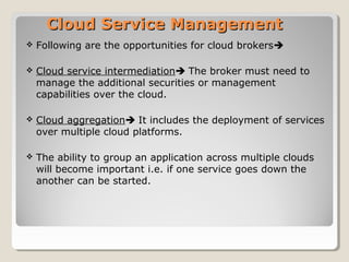 Cloud Service ManagementCloud Service Management
 Following are the opportunities for cloud brokers
 Cloud service intermediation The broker must need to
manage the additional securities or management
capabilities over the cloud.
 Cloud aggregation It includes the deployment of services
over multiple cloud platforms.
 The ability to group an application across multiple clouds
will become important i.e. if one service goes down the
another can be started.
 