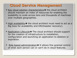 Cloud Service ManagementCloud Service Management
 Key cloud solution characteristics the cloud architect
should maintain an index of resources for enabling the
scalability to scale across tens and thousands of machines
over multiple geographies.
 High availability the cloud architect must need to act as a
Big boss for availability and DR(Disaster recovery).
 Application Lifecycle The cloud architect should support
for the creation of infrastructure to installation,
configuration and launching an application to deletion or
expiration.
 Role based administration It allows fine grained control
of what each person can or can’t do in cloud features.
 