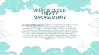 WHAT IS CLOUD
SERVICE
MANAGEMENT?
Cloud Service Management (CSM) is a comprehensive framework for
governing and operating cloud resources across multiple
environments like AWS, Azure, and Google Cloud. It encompasses
cost management, security compliance, operational monitoring, and
automation to ensure cloud investments deliver maximum business
value. Effective CSM provides centralized visibility and control,
turning cloud complexity into a strategic advantage and ensuring
your infrastructure is secure, efficient, and aligned with business
objectives.
 