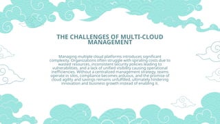 THE CHALLENGES OF MULTI-CLOUD
MANAGEMENT
Managing multiple cloud platforms introduces significant
complexity. Organizations often struggle with spiraling costs due to
wasted resources, inconsistent security policies leading to
vulnerabilities, and a lack of unified visibility causing operational
inefficiencies. Without a centralized management strategy, teams
operate in silos, compliance becomes arduous, and the promise of
cloud agility and savings remains unfulfilled, ultimately hindering
innovation and business growth instead of enabling it.
 