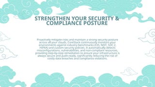 STRENGTHEN YOUR SECURITY &
COMPLIANCE POSTURE
Proactively mitigate risks and maintain a strong security posture
across all your clouds. CoreStack continuously monitors your
environments against industry benchmarks (CIS, NIST, SOC 2,
HIPAA) and custom security policies. It automatically detects
misconfigurations, vulnerabilities, and non-compliant resources,
providing step-by-step remediation to ensure your infrastructure is
always secure and audit-ready, significantly reducing the risk of
costly data breaches and compliance violations.
 