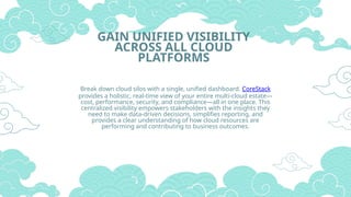 GAIN UNIFIED VISIBILITY
ACROSS ALL CLOUD
PLATFORMS
Break down cloud silos with a single, unified dashboard. CoreStack
provides a holistic, real-time view of your entire multi-cloud estate—
cost, performance, security, and compliance—all in one place. This
centralized visibility empowers stakeholders with the insights they
need to make data-driven decisions, simplifies reporting, and
provides a clear understanding of how cloud resources are
performing and contributing to business outcomes.
 